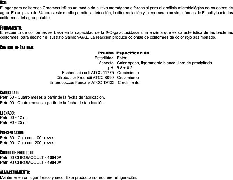 Uso: El agar para coliformes Chromocult® es un medio de cultivo cromógeno diferencial para el análisis microbiológico de muestras de agua. En un plazo de 24 horas este medio permite la detección, la diferenciación y la enumeración simultáneas de E. coli y bacterias coliformes del agua potable. Fundamento: El recuento de coliformes se basa en la capacidad de la ß-D-galactosidasa, una enzima que es característica de las bacterias coliformes, para escindir el sustrato Salmon-GAL. La reacción produce colonias de coliformes de color rojo asalmonado. Control de Calidad: Prueba Especificación Esterilidad Estéril Aspecto Color opaco, ligeramente blanco, libre de precipitado pH 6.8 ± 0.2 Escherichia coli ATCC 11775 Crecimiento Citrobacter Freundii ATCC 8090 Crecimiento Enterococcus Faecalis ATCC 19433 Crecimiento Caducidad: Petri 60 - Cuatro meses a partir de la fecha de fabricación. Petri 90 - Cuatro meses a partir de la fecha de fabricación. Llenado: Petri 60 - 12 ml Petri 90 - 25 ml Presentación: Petri 60 - Caja con 100 piezas. Petri 90 - Caja con 200 piezas. Código de producto: Petri 60 CHROMOCULT - 46040A Petri 90 CHROMOCULT - 49040A Almacenamiento: Mantener en un lugar fresco y seco. Este producto no requiere refrigeración.